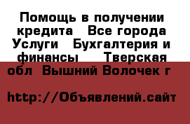 Помощь в получении кредита - Все города Услуги » Бухгалтерия и финансы   . Тверская обл.,Вышний Волочек г.